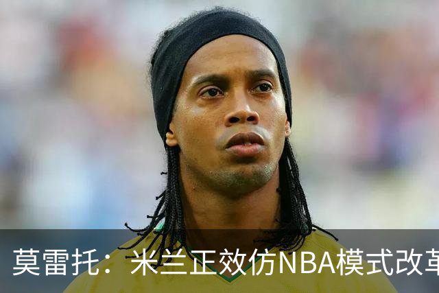 莫雷托：米兰正效仿NBA模式改革，希望创建类似NBA的组织管理结构